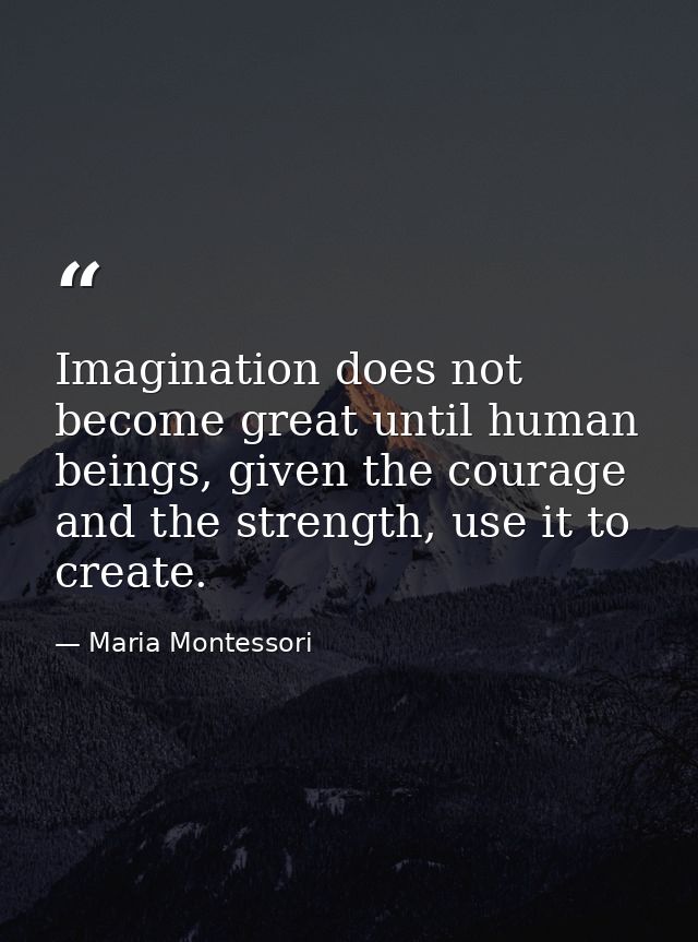 Imagination does not become great until human beings, given the courage and the strength, use it to create. — Maria Montessori