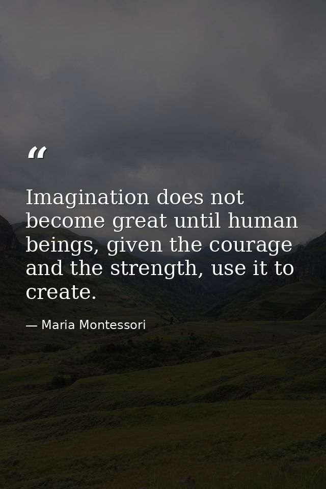 Imagination does not become great until human beings, given the courage and the strength, use it to create. — Maria Montessori