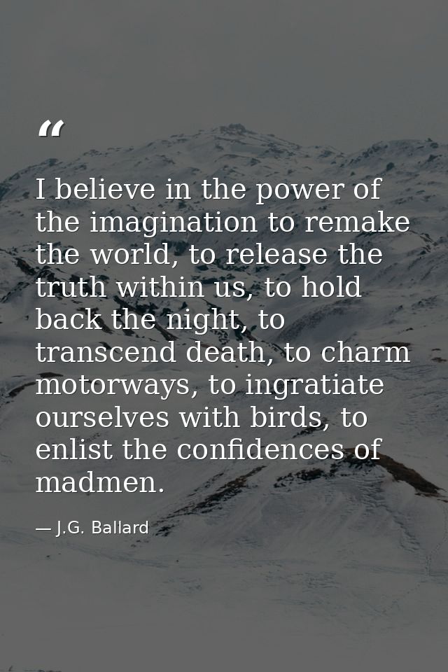 I believe in the power of the imagination to remake the world, to release the truth within us, to hold back the night, t — J.G. Ballard