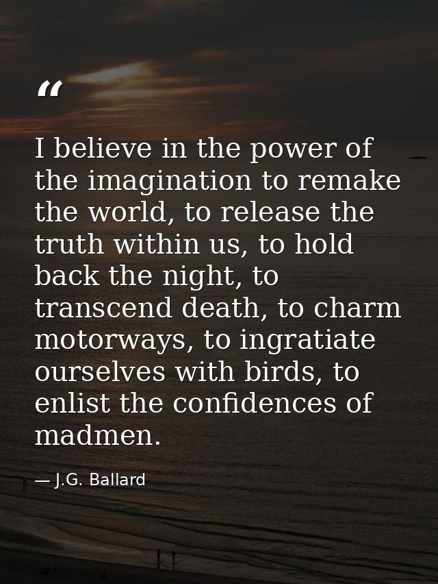 I believe in the power of the imagination to remake the world, to release the truth within us, to hold back the night, t — J.G. Ballard
