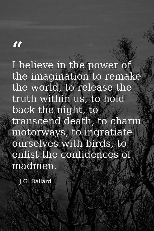 I believe in the power of the imagination to remake the world, to release the truth within us, to hold back the night, t — J.G. Ballard