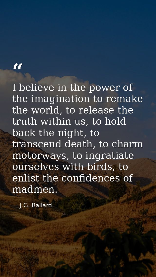 I believe in the power of the imagination to remake the world, to release the truth within us, to hold back the night, t — J.G. Ballard