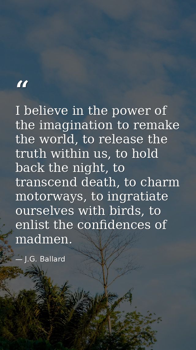 I believe in the power of the imagination to remake the world, to release the truth within us, to hold back the night, t — J.G. Ballard