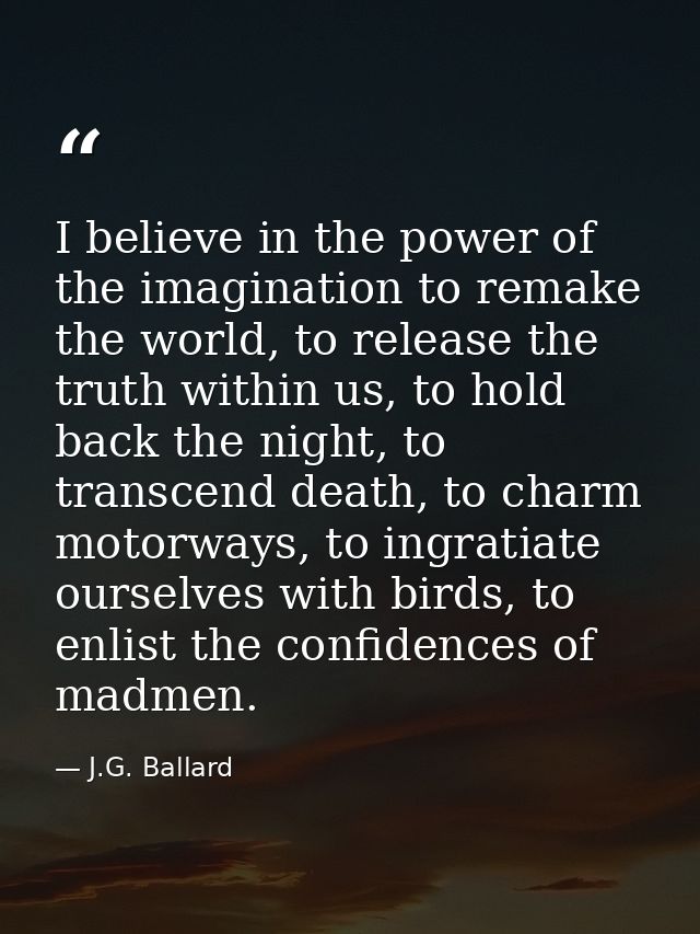 I believe in the power of the imagination to remake the world, to release the truth within us, to hold back the night, t — J.G. Ballard
