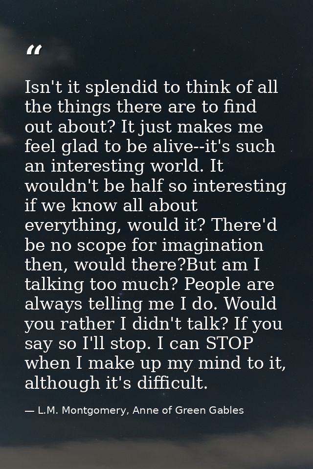 Isn't it splendid to think of all the things there are to find out about? It just makes me feel glad to be alive--it's s — L.M. Montgomery, Anne of Green Gables