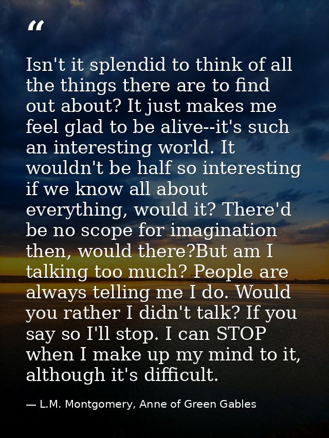 Isn't it splendid to think of all the things there are to find out about? It just makes me feel glad to be alive--it's s — L.M. Montgomery, Anne of Green Gables