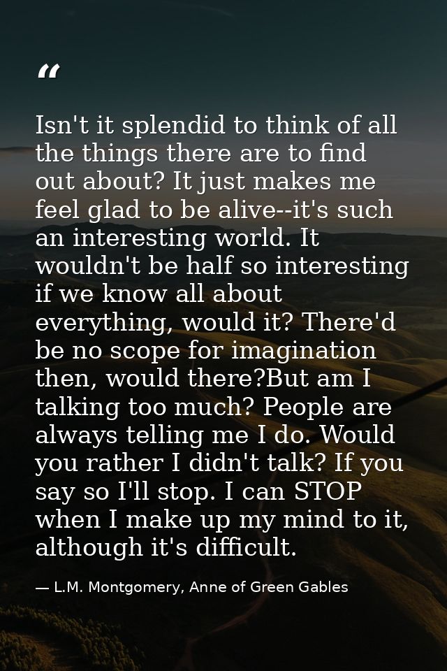 Isn't it splendid to think of all the things there are to find out about? It just makes me feel glad to be alive--it's s — L.M. Montgomery, Anne of Green Gables