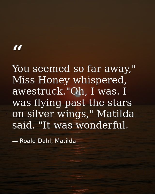 You seemed so far away," Miss Honey whispered, awestruck."Oh, I was. I was flying past the stars on silver wings," Matil — Roald Dahl, Matilda