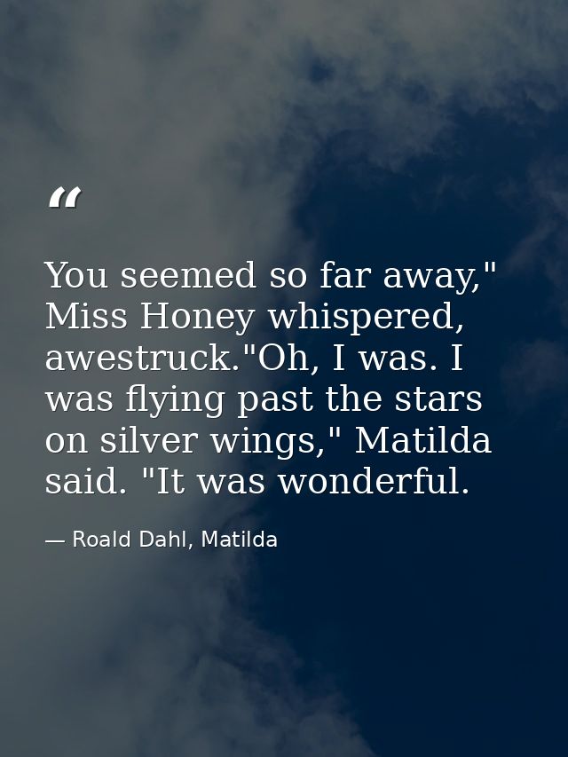 You seemed so far away," Miss Honey whispered, awestruck."Oh, I was. I was flying past the stars on silver wings," Matil — Roald Dahl, Matilda