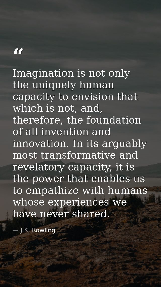 Imagination is not only the uniquely human capacity to envision that which is not, and, therefore, the foundation of all — J.K. Rowling
