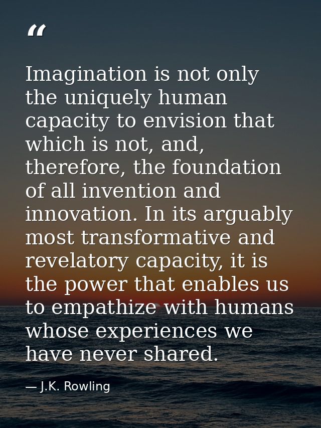 Imagination is not only the uniquely human capacity to envision that which is not, and, therefore, the foundation of all — J.K. Rowling