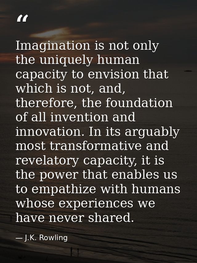 Imagination is not only the uniquely human capacity to envision that which is not, and, therefore, the foundation of all — J.K. Rowling