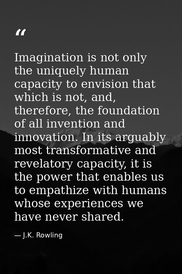Imagination is not only the uniquely human capacity to envision that which is not, and, therefore, the foundation of all — J.K. Rowling
