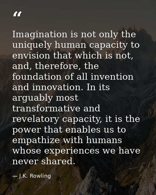 Imagination is not only the uniquely human capacity to envision that which is not, and, therefore, the foundation of all — J.K. Rowling