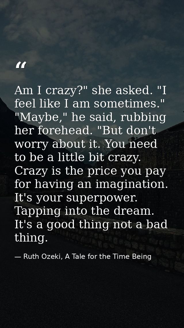 Am I crazy?" she asked. "I feel like I am sometimes." "Maybe," he said, rubbing her forehead. "But don't worry about it. — Ruth Ozeki, A Tale for the Time Being