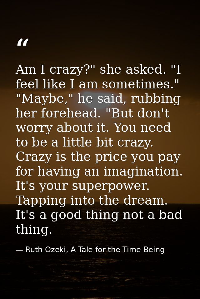 Am I crazy?" she asked. "I feel like I am sometimes." "Maybe," he said, rubbing her forehead. "But don't worry about it. — Ruth Ozeki, A Tale for the Time Being