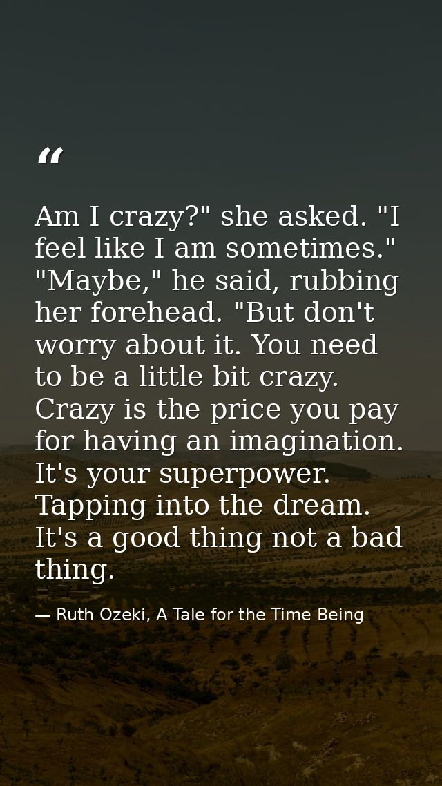 Am I crazy?" she asked. "I feel like I am sometimes." "Maybe," he said, rubbing her forehead. "But don't worry about it. — Ruth Ozeki, A Tale for the Time Being