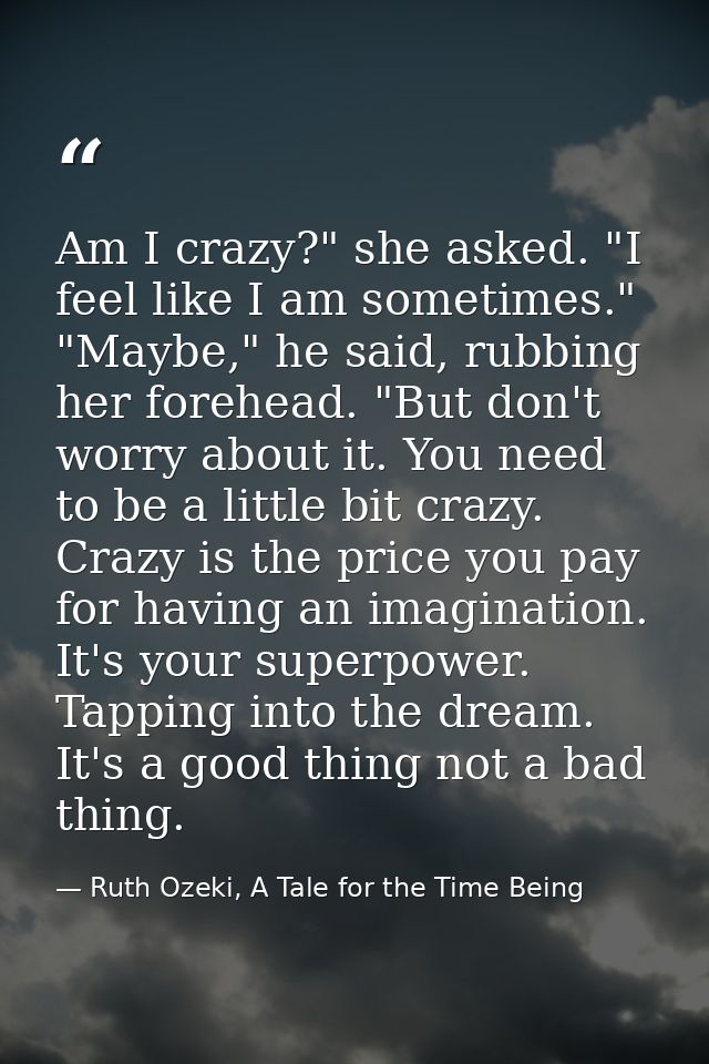 Am I crazy?" she asked. "I feel like I am sometimes." "Maybe," he said, rubbing her forehead. "But don't worry about it. — Ruth Ozeki, A Tale for the Time Being