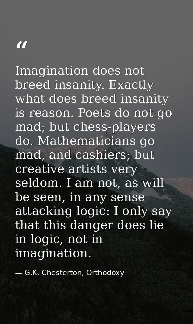 Imagination does not breed insanity. Exactly what does breed insanity is reason. Poets do not go mad; but chess-players  — G.K. Chesterton, Orthodoxy