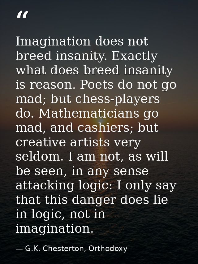 Imagination does not breed insanity. Exactly what does breed insanity is reason. Poets do not go mad; but chess-players  — G.K. Chesterton, Orthodoxy