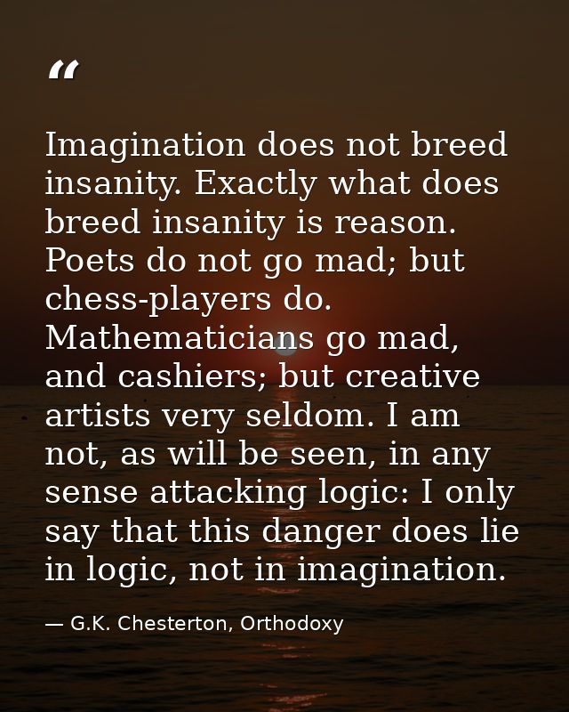 Imagination does not breed insanity. Exactly what does breed insanity is reason. Poets do not go mad; but chess-players  — G.K. Chesterton, Orthodoxy