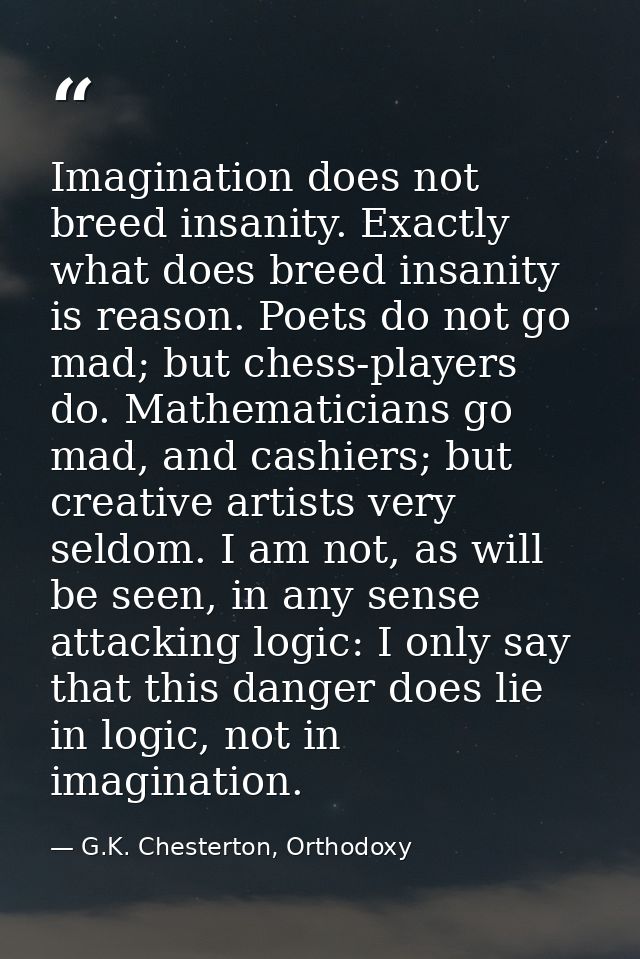 Imagination does not breed insanity. Exactly what does breed insanity is reason. Poets do not go mad; but chess-players  — G.K. Chesterton, Orthodoxy