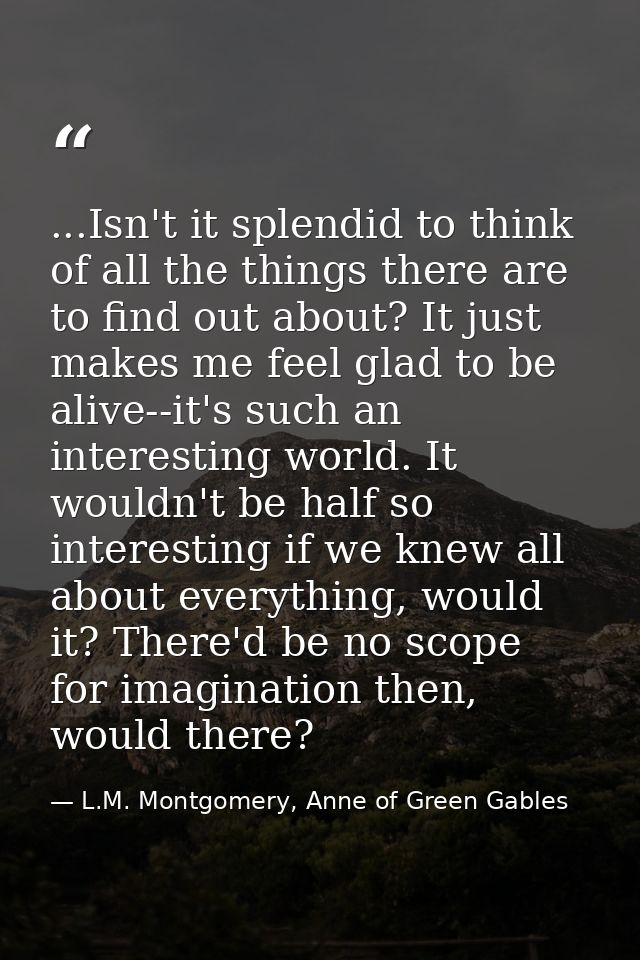 ...Isn't it splendid to think of all the things there are to find out about? It just makes me feel glad to be alive--it' — L.M. Montgomery, Anne of Green Gables