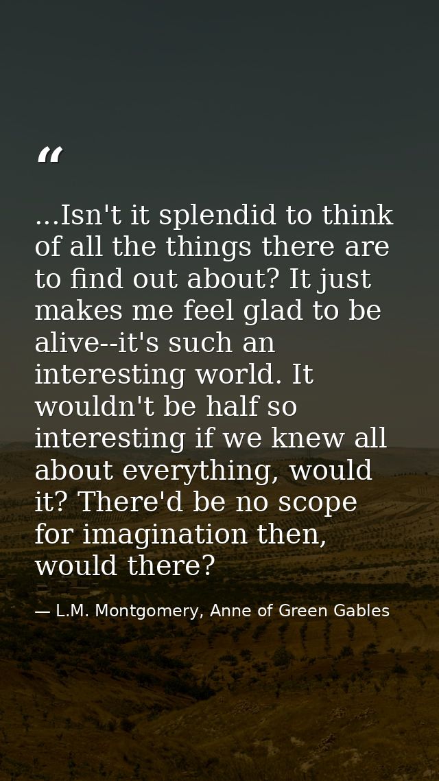 ...Isn't it splendid to think of all the things there are to find out about? It just makes me feel glad to be alive--it' — L.M. Montgomery, Anne of Green Gables