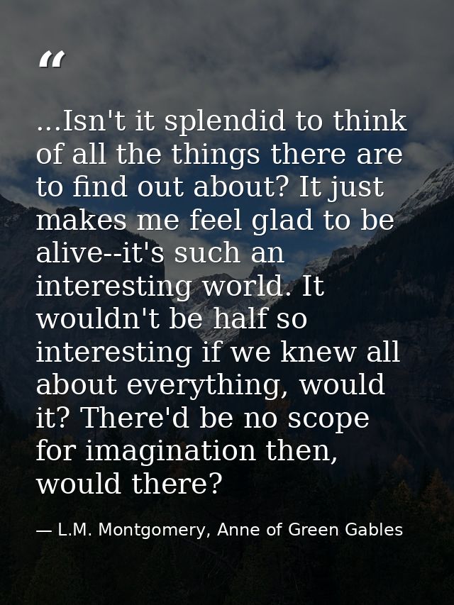 ...Isn't it splendid to think of all the things there are to find out about? It just makes me feel glad to be alive--it' — L.M. Montgomery, Anne of Green Gables