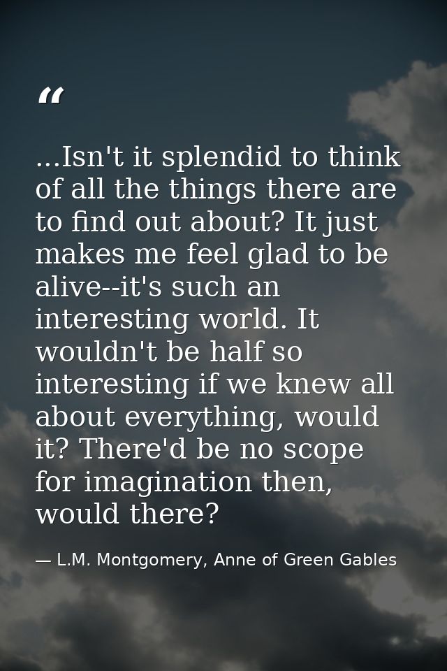 ...Isn't it splendid to think of all the things there are to find out about? It just makes me feel glad to be alive--it' — L.M. Montgomery, Anne of Green Gables