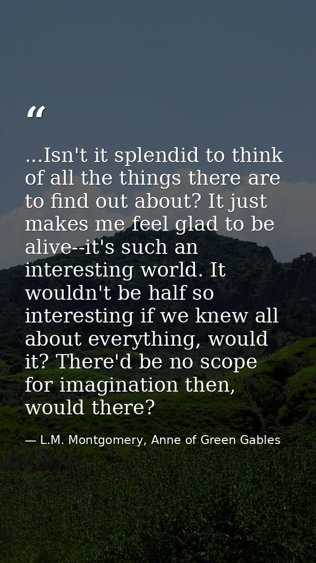 ...Isn't it splendid to think of all the things there are to find out about? It just makes me feel glad to be alive--it' — L.M. Montgomery, Anne of Green Gables