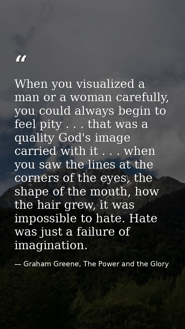 When you visualized a man or a woman carefully, you could always begin to feel pity . . . that was a quality God's image — Graham Greene, The Power and the Glory