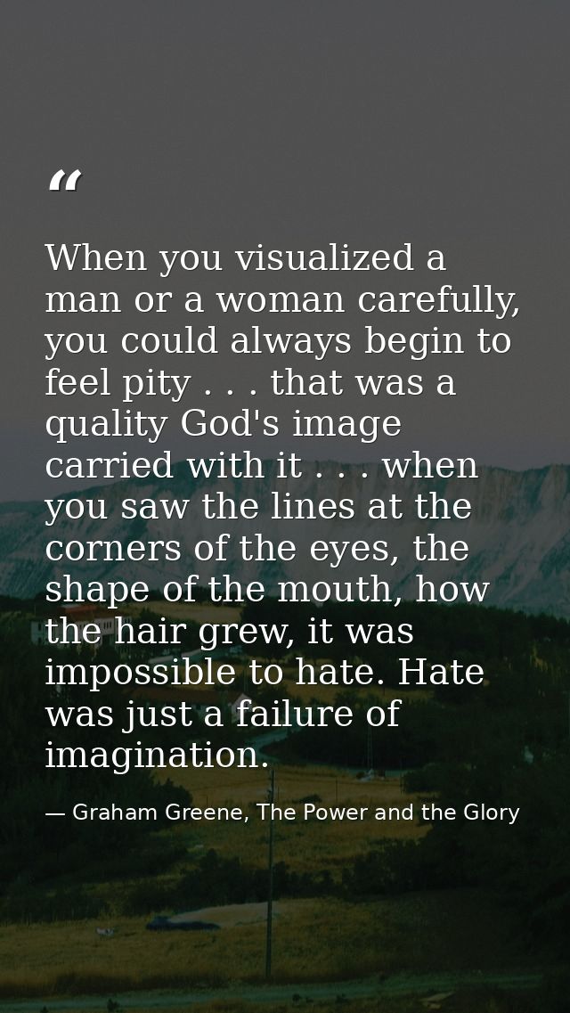When you visualized a man or a woman carefully, you could always begin to feel pity . . . that was a quality God's image — Graham Greene, The Power and the Glory