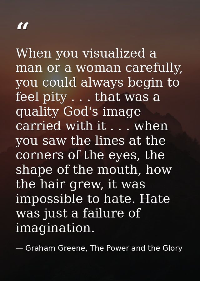 When you visualized a man or a woman carefully, you could always begin to feel pity . . . that was a quality God's image — Graham Greene, The Power and the Glory