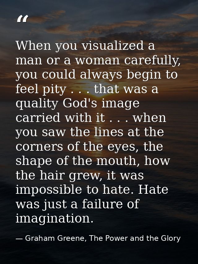 When you visualized a man or a woman carefully, you could always begin to feel pity . . . that was a quality God's image — Graham Greene, The Power and the Glory