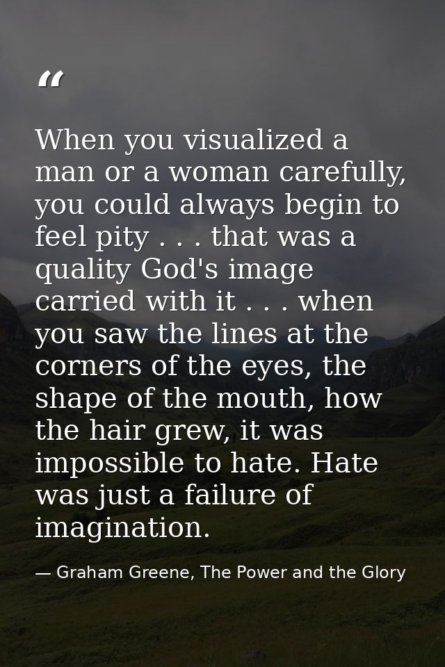 When you visualized a man or a woman carefully, you could always begin to feel pity . . . that was a quality God's image — Graham Greene, The Power and the Glory