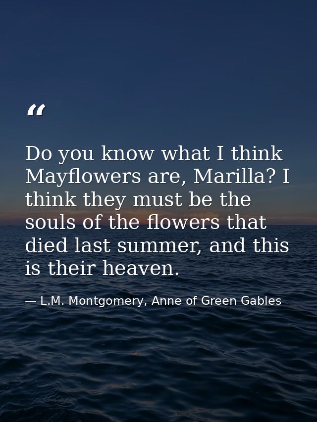 Do you know what I think Mayflowers are, Marilla? I think they must be the souls of the flowers that died last summer, a — L.M. Montgomery, Anne of Green Gables