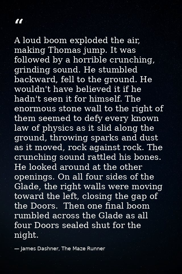 A loud boom exploded the air, making Thomas jump. It was followed by a horrible crunching, grinding sound. He stumbled b — James Dashner, The Maze Runner