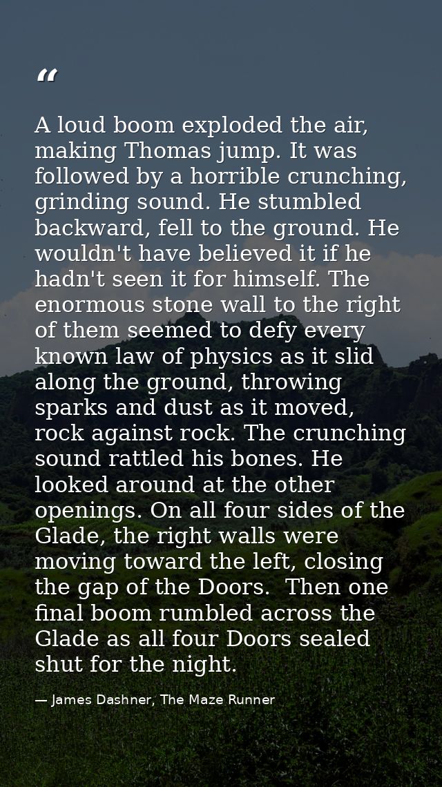 A loud boom exploded the air, making Thomas jump. It was followed by a horrible crunching, grinding sound. He stumbled b — James Dashner, The Maze Runner