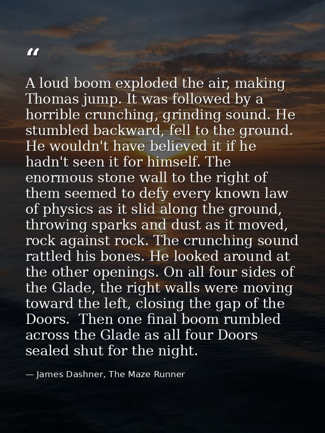 A loud boom exploded the air, making Thomas jump. It was followed by a horrible crunching, grinding sound. He stumbled b — James Dashner, The Maze Runner