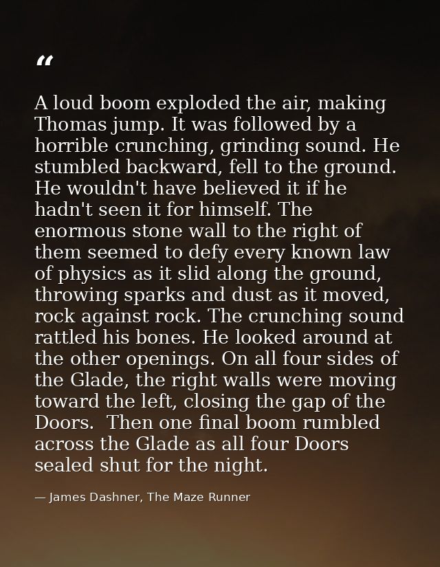 A loud boom exploded the air, making Thomas jump. It was followed by a horrible crunching, grinding sound. He stumbled b — James Dashner, The Maze Runner