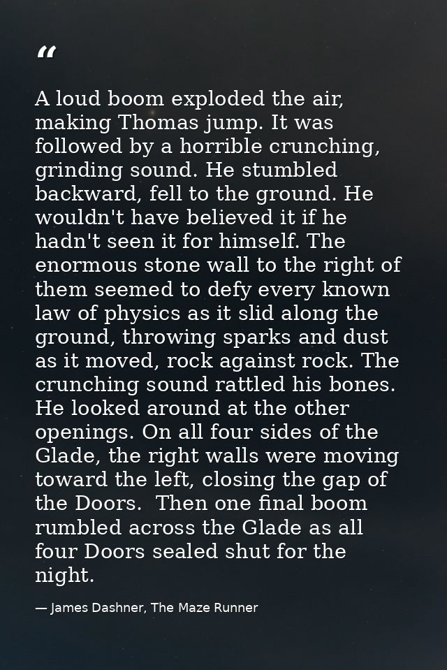 A loud boom exploded the air, making Thomas jump. It was followed by a horrible crunching, grinding sound. He stumbled b — James Dashner, The Maze Runner