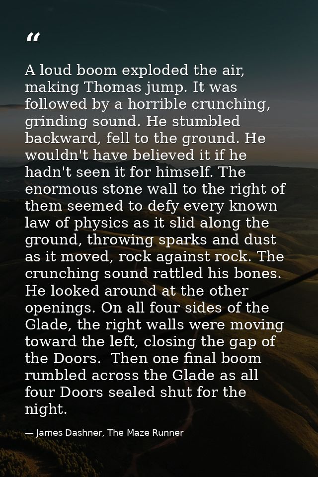 A loud boom exploded the air, making Thomas jump. It was followed by a horrible crunching, grinding sound. He stumbled b — James Dashner, The Maze Runner