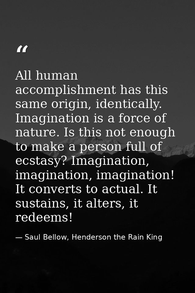 All human accomplishment has this same origin, identically. Imagination is a force of nature. Is this not enough to make — Saul Bellow, Henderson the Rain King