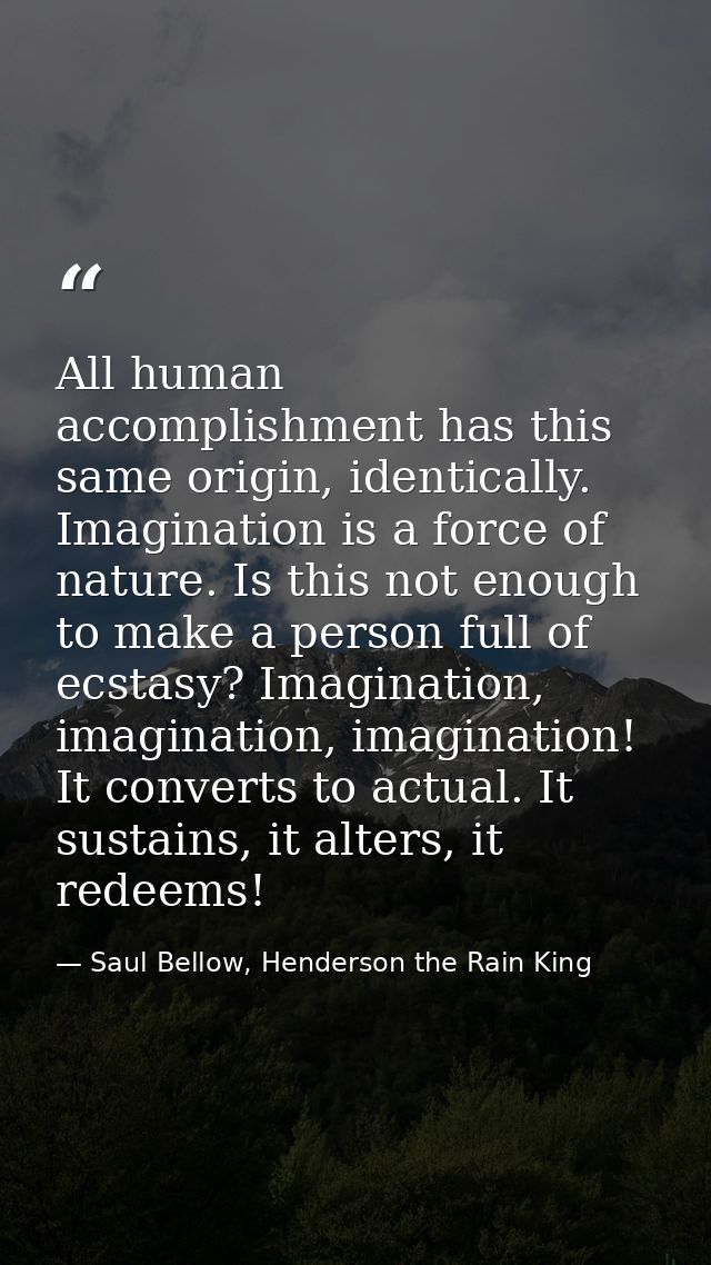 All human accomplishment has this same origin, identically. Imagination is a force of nature. Is this not enough to make — Saul Bellow, Henderson the Rain King