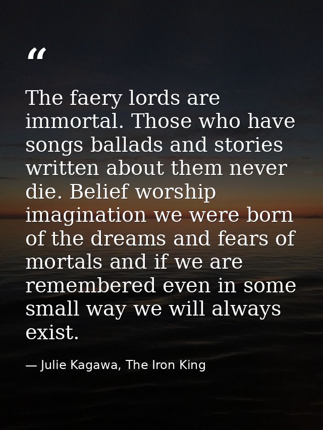 The faery lords are immortal. Those who have songs ballads and stories written about them never die. Belief worship imag — Julie Kagawa, The Iron King