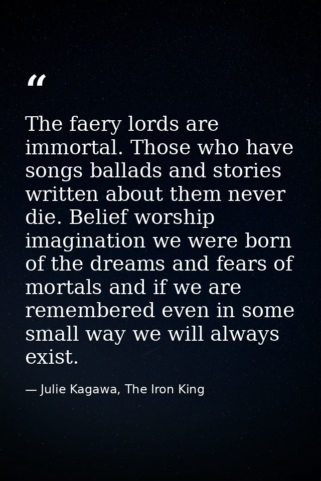 The faery lords are immortal. Those who have songs ballads and stories written about them never die. Belief worship imag — Julie Kagawa, The Iron King