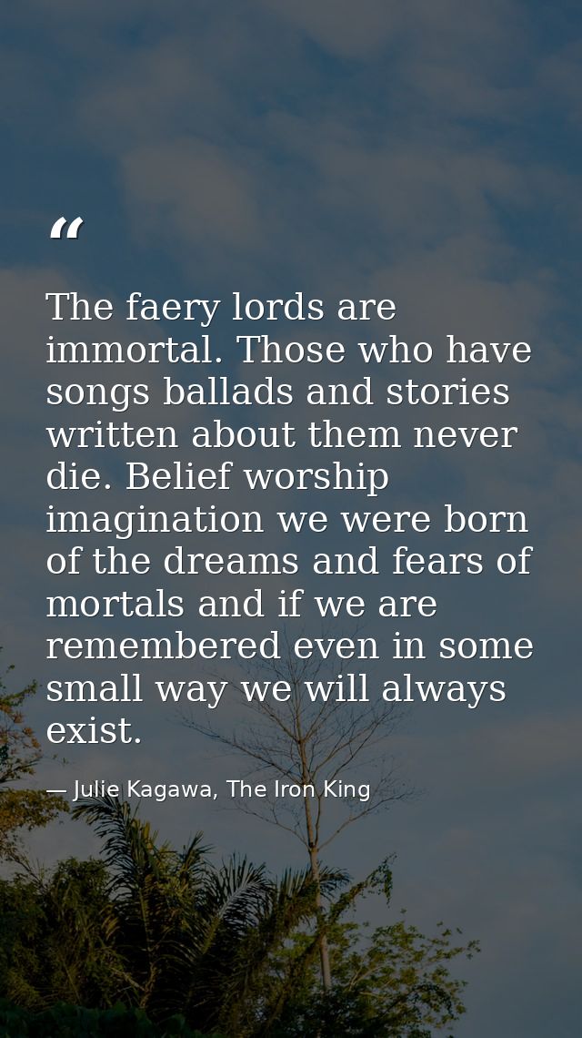 The faery lords are immortal. Those who have songs ballads and stories written about them never die. Belief worship imag — Julie Kagawa, The Iron King
