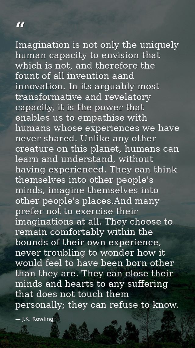 Imagination is not only the uniquely human capacity to envision that which is not, and therefore the fount of all invent — J.K. Rowling