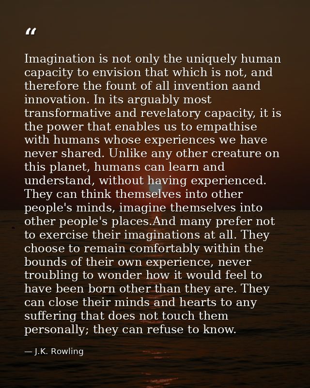 Imagination is not only the uniquely human capacity to envision that which is not, and therefore the fount of all invent — J.K. Rowling